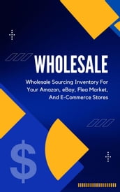 Wholesale: A Beginner s Practical Guide To Wholesale Sourcing Inventory For Your Amazon, eBay, Flea Market, And E-Commerce Stores