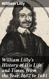 William Lilly s History of His Life and Times, from the Year 1602 to 1681