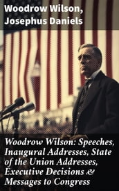 Woodrow Wilson: Speeches, Inaugural Addresses, State of the Union Addresses, Executive Decisions & Messages to Congress