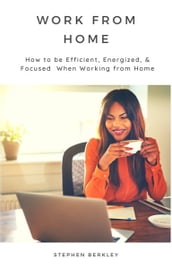 Work From Home: How to be Efficient, Energized, & Focused When Working from Home