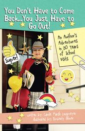 You Don t Have to Come Back, You Just Have to Go Out: AN AUTHOR S ADVENTURES IN 30 YEARS OF SCHOOL VISITS