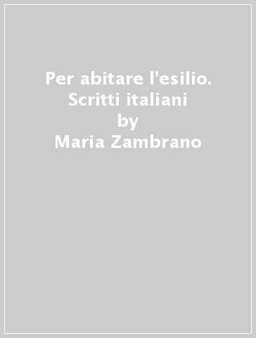 Per abitare l'esilio. Scritti italiani - Maria Zambrano