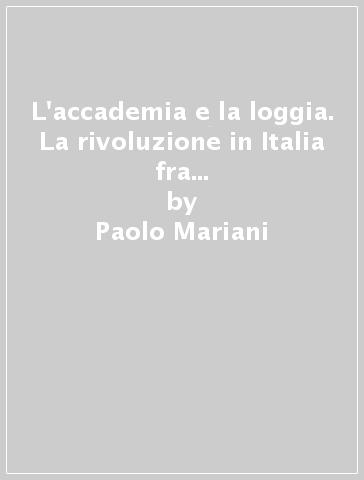 L'accademia e la loggia. La rivoluzione in Italia fra '700 e '800: i «casi letterari» - Paolo Mariani
