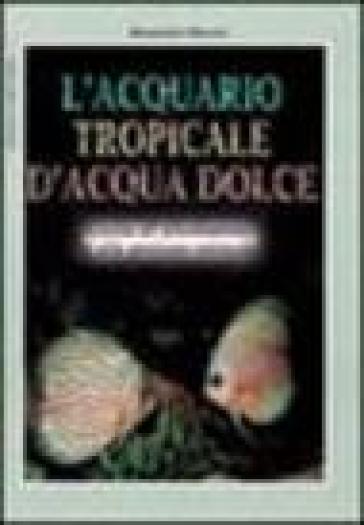 L'acquario tropicale d'acqua dolce. Guida all'allestimento e alla gestione ottimale - Alessandro Mancini