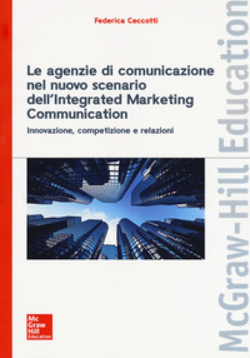 Le agenzie di comunicazione nel nuovo scenario dell'integrated marketing communication. Innovazione, competizione e relazioni - Federica Ceccotti