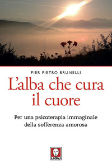 L'alba che cura il cuore. Per una psicoterapia immaginale della sofferenza amorosa - Pier Pietro Brunelli