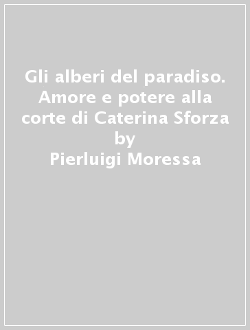 Gli alberi del paradiso. Amore e potere alla corte di Caterina Sforza - Pierluigi Moressa