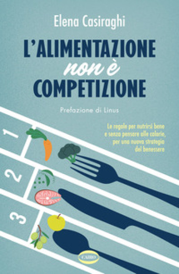 L'alimentazione non è competizione. Le regole per nutrirsi bene e senza pensare alle calorie, per una nuova strategia del benessere - Elena Casiraghi