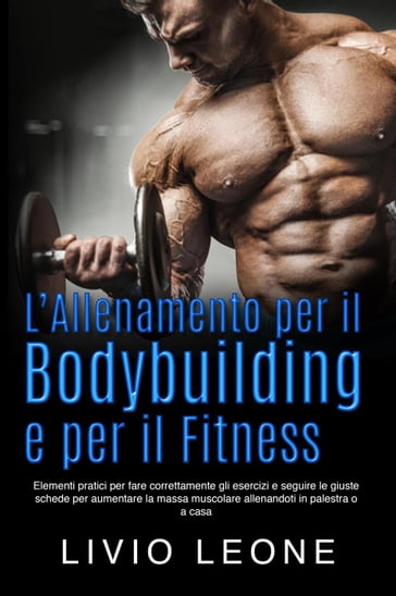 L'allenamento per il bodybuilding e per il fitness: Elementi pratici per fare correttamente gli esercizi e seguire le giuste schede per aumentare la massa muscolare allenandoti in palestra o a casa - Livio Leone