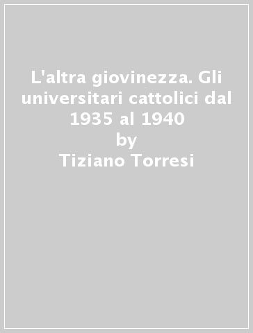 L'altra giovinezza. Gli universitari cattolici dal 1935 al 1940 - Tiziano Torresi