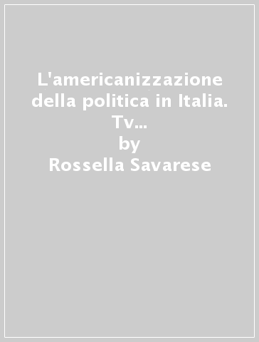 L'americanizzazione della politica in Italia. Tv ed elezioni negli anni Novanta - Rossella Savarese