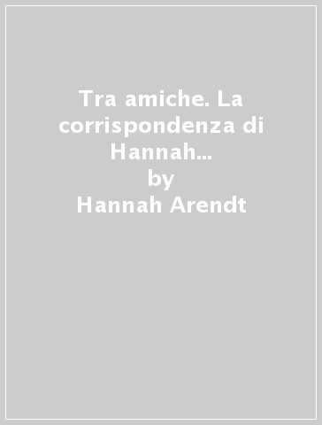 Tra amiche. La corrispondenza di Hannah Arendt e Mary McCarthy (1949-1975) - Hannah Arendt - Mary McCarthy