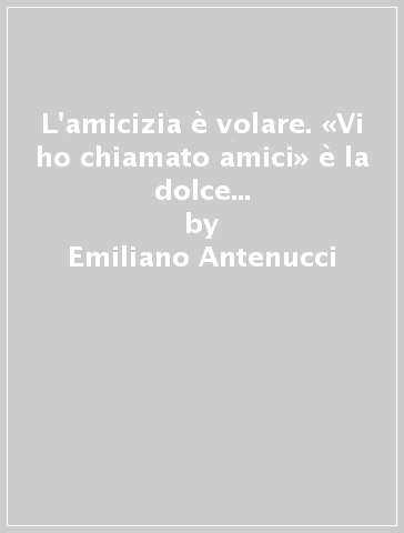 L'amicizia è volare. «Vi ho chiamato amici» è la dolce voce dell'Amico degli amici - Emiliano Antenucci