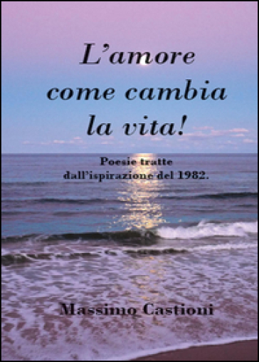 L'amore come cambia la vita! Poesie tratte dall'ispirazione del 1982 - Massimo Castioni