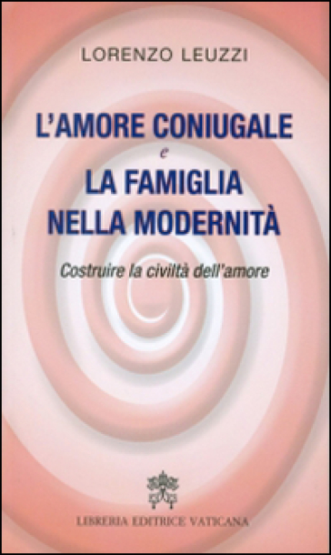 L'amore coniugale e la famiglia nella modernità. Costruire la civiltà dell'amore - Lorenzo Leuzzi