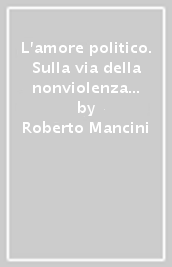 L amore politico. Sulla via della nonviolenza con Gandhi, Capitini e Levinas