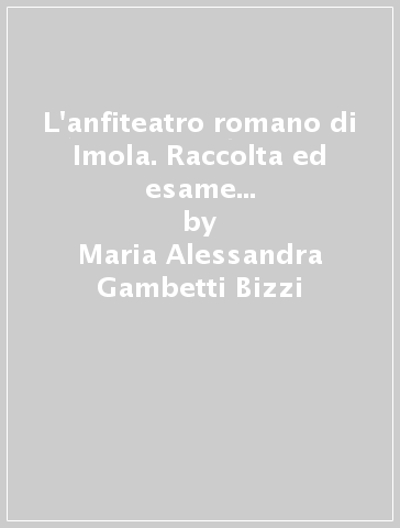 L'anfiteatro romano di Imola. Raccolta ed esame di documenti della città - Maria Alessandra Gambetti Bizzi