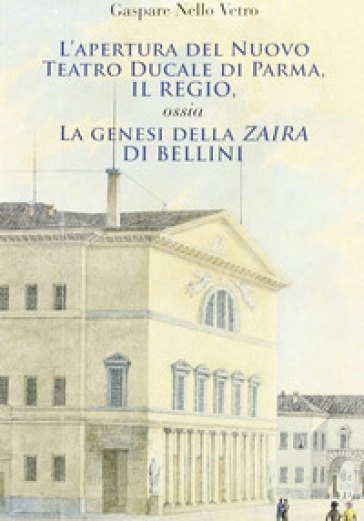 L'apertura del nuovo teatro ducale di Parma, il Regio. La genesi della «Zaira» di Bellini - Gaspare N. Vetro