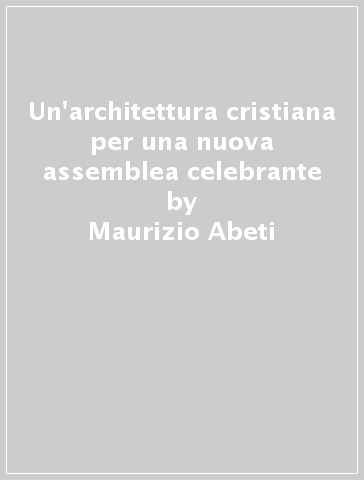 Un'architettura cristiana per una nuova assemblea celebrante - Maurizio Abeti