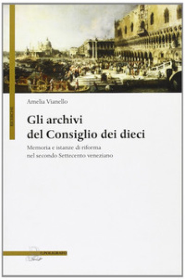 Gli archivi del Consiglio dei Dieci. Memoria e istanze di riforma nel secondo Settecento veneziano - Amelia Vianello