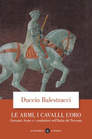 Le armi, i cavalli, l'oro. Giovanni Acuto e i condottieri nell'Italia del Trecento - Duccio Balestracci