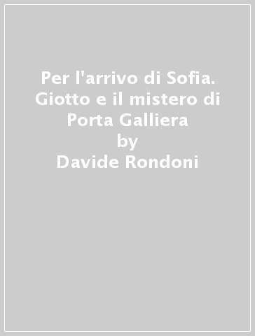 Per l'arrivo di Sofia. Giotto e il mistero di Porta Galliera - Davide Rondoni - Francesca Roversi Monaco