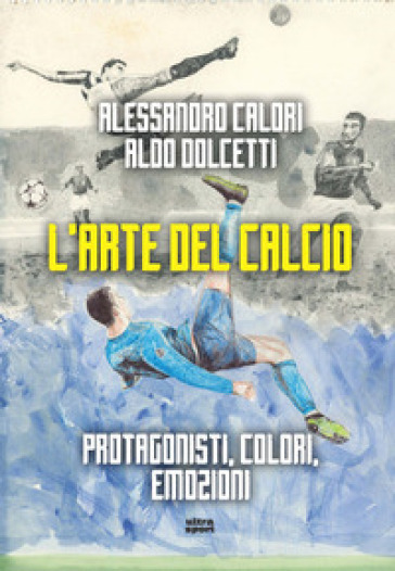 L'arte del calcio. Protagonisti, colori, emozioni - Alessandro Calori