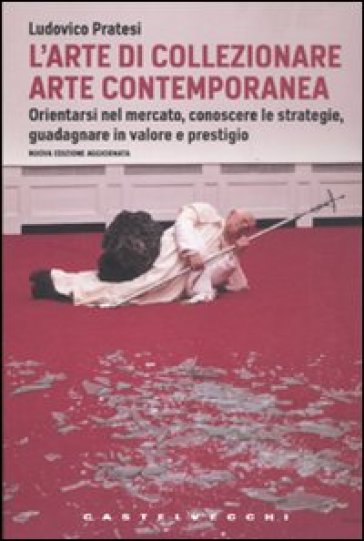 L'arte di collezionare arte contemporanea. Orientarsi nel mercato, conoscere le strategie, guadagnare in valore e prestigio - Ludovico Pratesi