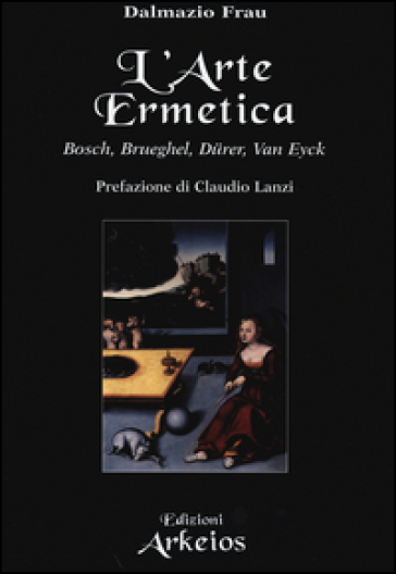 L'arte ermetica. Bosch, Brueghel, Durer, Van Eyck - Dalmazio Frau