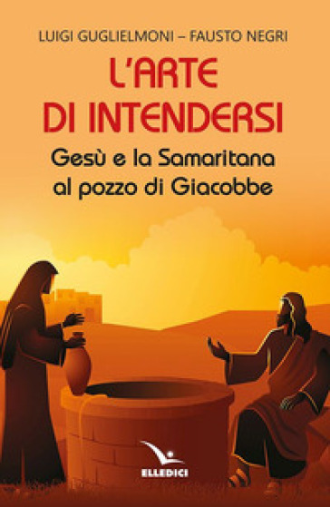 L'arte di intendersi. Gesù e la samaritana al pozzo di Giacobbe - Luigi Guglielmoni - Fausto Negri