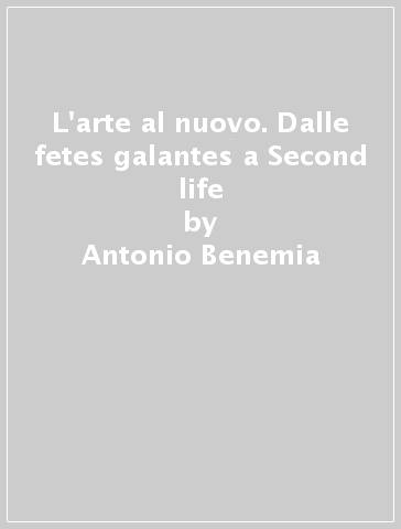 L'arte al nuovo. Dalle fetes galantes a Second life - Antonio Benemia - Antonio G. Benemia