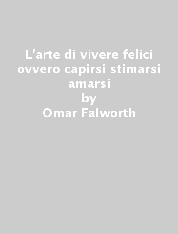 L'arte di vivere felici ovvero capirsi stimarsi amarsi - Omar Falworth