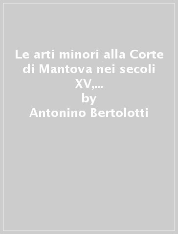 Le arti minori alla Corte di Mantova nei secoli XV, XVI e XVII (rist. anast. Milano, 1889) - Antonino Bertolotti