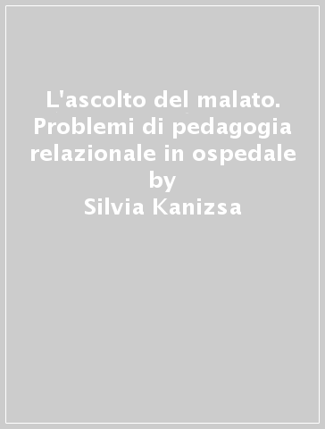L'ascolto del malato. Problemi di pedagogia relazionale in ospedale - Silvia Kanizsa