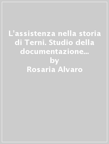 L'assistenza nella storia di Terni. Studio della documentazione esistente - Rosaria Alvaro - Mauro Petrangeli - Daniela Ghione