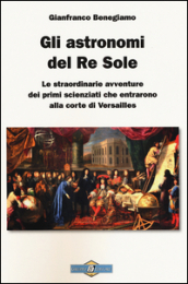 Gli astronomi del Re Sole. Le straordinarie avventure dei primi scienziati che entrarono alla corte di Versailles - Gianfranco Benegiamo