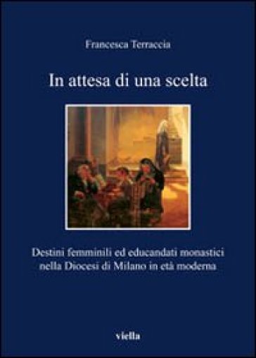 In attesa di una scelta. Destini femminili ed educandati monastici nella diocesi di Milano in età moderna - Francesca Terraccia