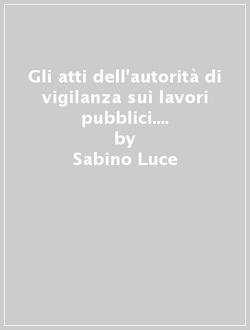 Gli atti dell'autorità di vigilanza sui lavori pubblici. Raccolta completa dei primi cinque anni di attività (1999-2004) - Sabino Luce