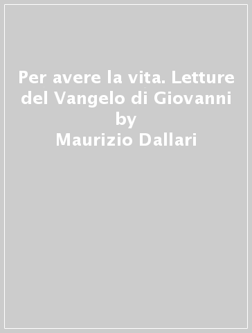 Per avere la vita. Letture del Vangelo di Giovanni - Maurizio Dallari - Giuseppe Dossetti