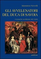 Gli avvelenatori del duca di Savoia. Cronache scellerate del 1600