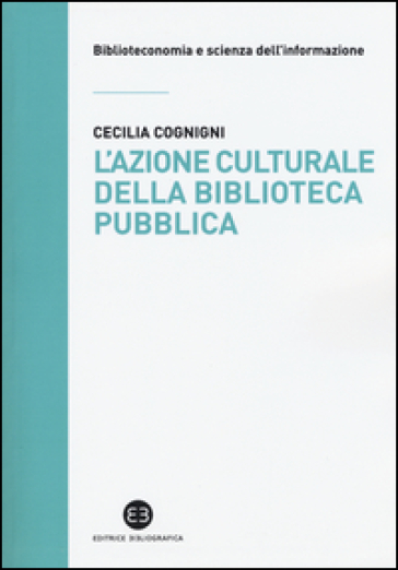 L'azione culturale della biblioteca pubblica. Ruolo sociale, progettualità, buone pratiche - Cecilia Cognigni