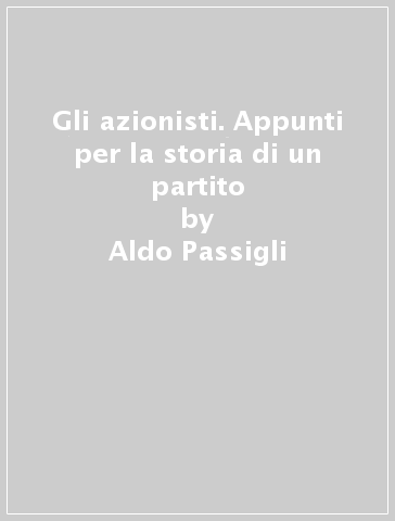 Gli azionisti. Appunti per la storia di un partito - Aldo Passigli