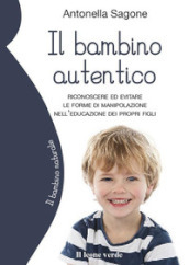 Il bambino autentico. Riconoscere ed evitare le forme di manipolazione nell educazione dei propri figli