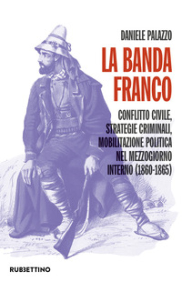 La banda Franco. Conflitto civile, strategie criminali, mobilitazione politica nel Mezzogiorno interno (1860-1865) - Daniele Palazzo