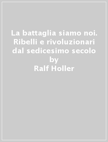 La battaglia siamo noi. Ribelli e rivoluzionari dal sedicesimo secolo - Ralf Holler