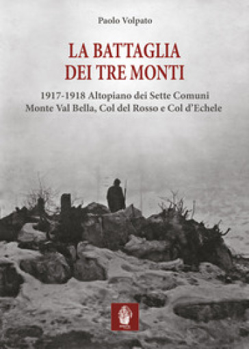 La battaglia dei tre monti. 1917-1918 Altopiano dei Sette Comuni, Monte Val Bella, Col del Rosso e Col d'Echele - Paolo Volpato