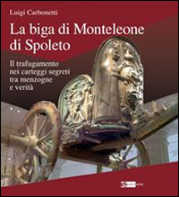 La biga di Monteleone di Spoleto. Il trafugamento nei carteggi segreti tra menzogne e verità - Luigi Carbonetti