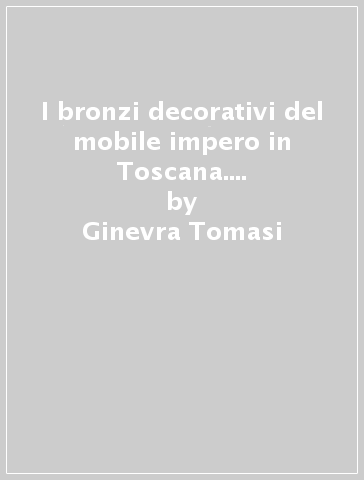 I bronzi decorativi del mobile impero in Toscana. Gli artisti e le opere - Ginevra Tomasi