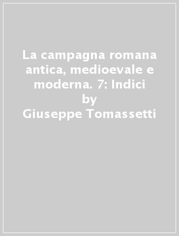 La campagna romana antica, medioevale e moderna. 7: Indici - Giuseppe Tomassetti