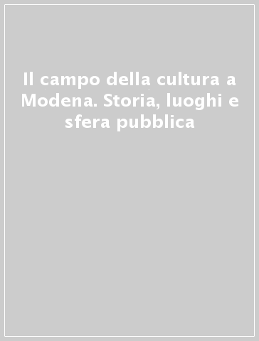 Il campo della cultura a Modena. Storia, luoghi e sfera pubblica